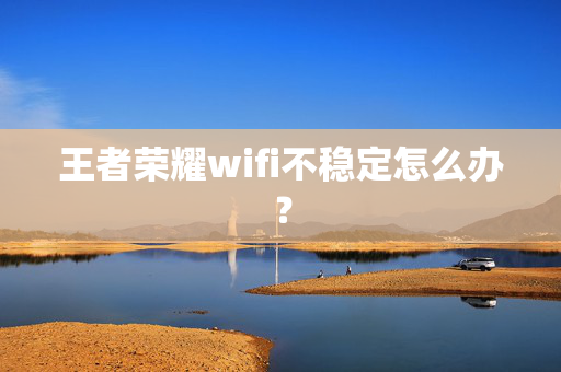 王者荣耀wifi不稳定怎么办？