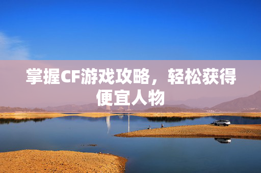 掌握CF游戏攻略，轻松获得便宜人物