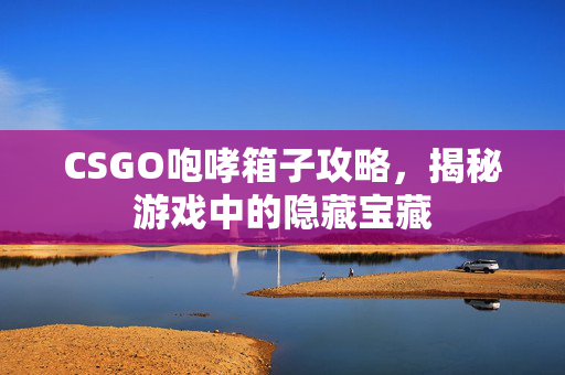 CSGO咆哮箱子攻略，揭秘游戏中的隐藏宝藏