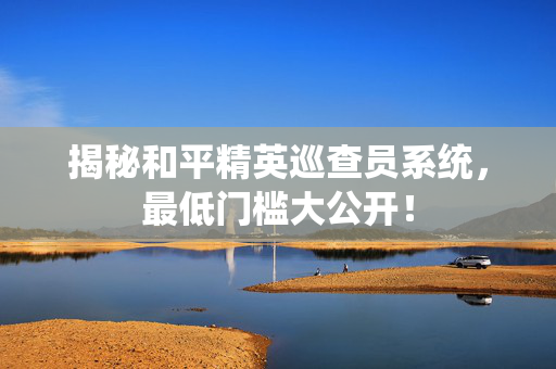 揭秘和平精英巡查员系统，最低门槛大公开！