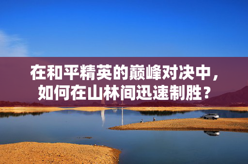 在和平精英的巅峰对决中，如何在山林间迅速制胜？