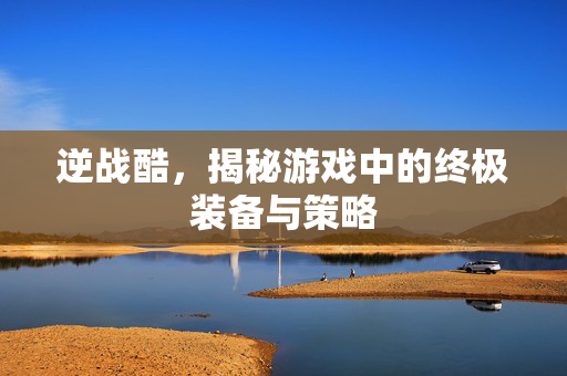 逆战酷，揭秘游戏中的终极装备与策略