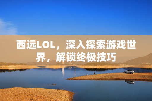 西远LOL，深入探索游戏世界，解锁终极技巧