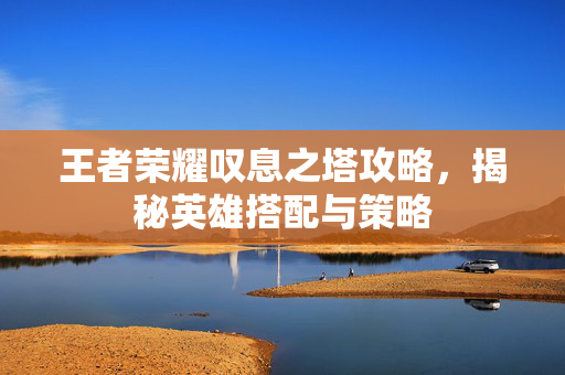 王者荣耀叹息之塔攻略，揭秘英雄搭配与策略