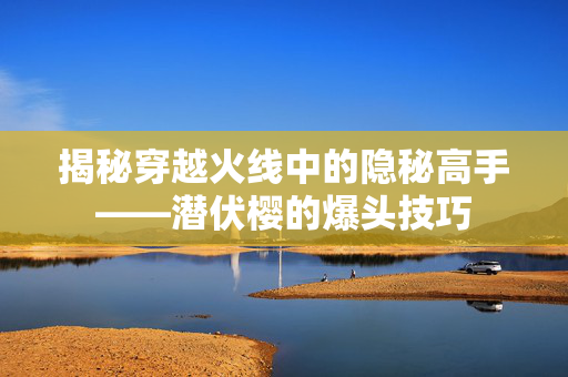 揭秘穿越火线中的隐秘高手——潜伏樱的爆头技巧