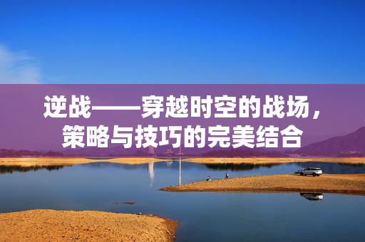 逆战——穿越时空的战场，策略与技巧的完美结合