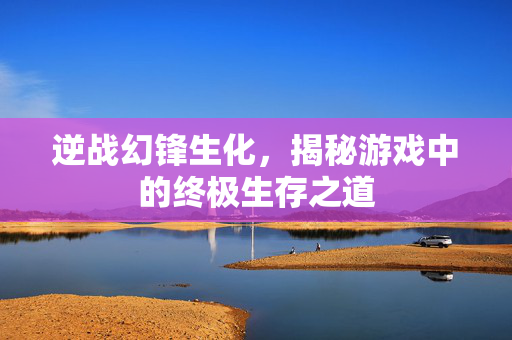 逆战幻锋生化，揭秘游戏中的终极生存之道