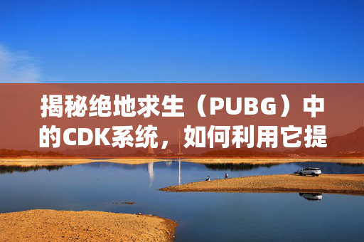 揭秘绝地求生（PUBG）中的CDK系统，如何利用它提升你的游戏表现