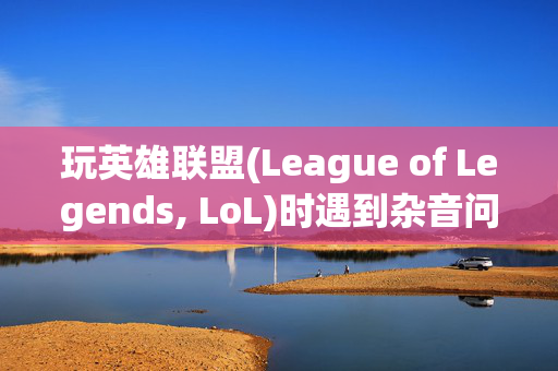 玩英雄联盟(League of Legends, LoL)时遇到杂音问题怎么办？