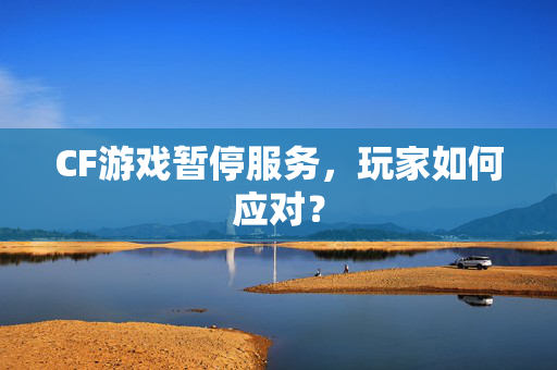 CF游戏暂停服务，玩家如何应对？