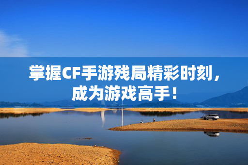 掌握CF手游残局精彩时刻，成为游戏高手！