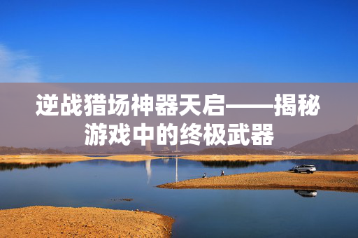 逆战猎场神器天启——揭秘游戏中的终极武器