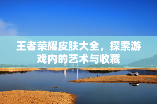 王者荣耀皮肤大全，探索游戏内的艺术与收藏