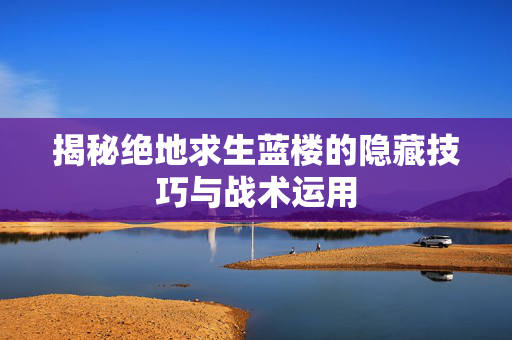 揭秘绝地求生蓝楼的隐藏技巧与战术运用
