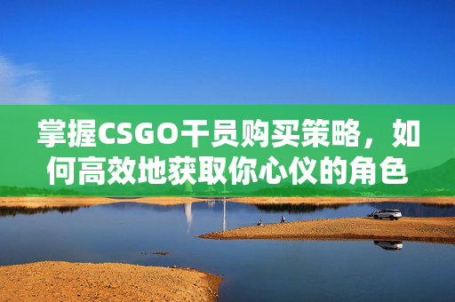 掌握CSGO干员购买策略，如何高效地获取你心仪的角色