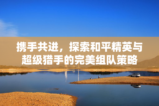 携手共进,探索和平精英与超级猎手的完美组队策略 携手共进,探索和平精英与超级猎手的完美组队策略