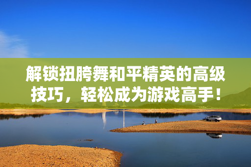 解锁扭胯舞和平精英的高级技巧，轻松成为游戏高手！