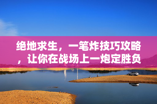 绝地求生,一笔炸技巧攻略,让你在战场上一炮定胜负! 绝地求生,一笔炸技巧攻略,让你在战场上一炮定胜负!