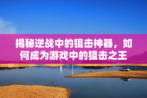 揭秘逆战中的狙击神器，如何成为游戏中的狙击之王