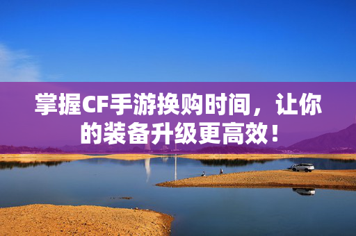 掌握CF手游换购时间，让你的装备升级更高效！