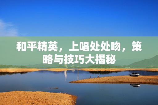 和平精英，上唱处处吻，策略与技巧大揭秘