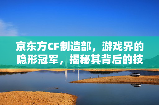 京东方CF制造部，游戏界的隐形冠军，揭秘其背后的技术与策略