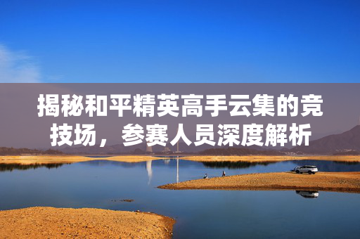 揭秘和平精英高手云集的竞技场，参赛人员深度解析