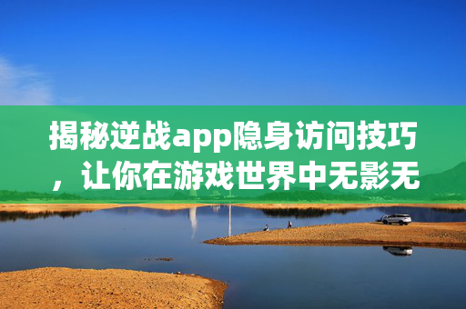 揭秘逆战app隐身访问技巧，让你在游戏世界中无影无踪！