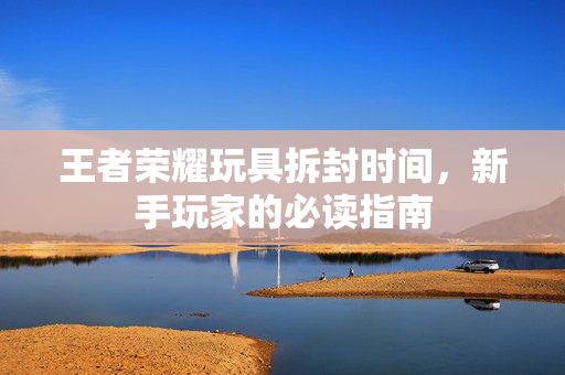 王者荣耀玩具拆封时间，新手玩家的必读指南