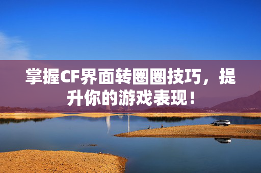 掌握CF界面转圈圈技巧，提升你的游戏表现！