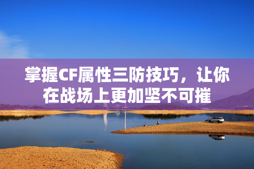 掌握CF属性三防技巧，让你在战场上更加坚不可摧