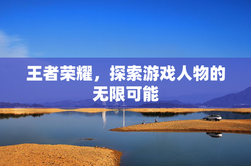 王者荣耀，探索游戏人物的无限可能