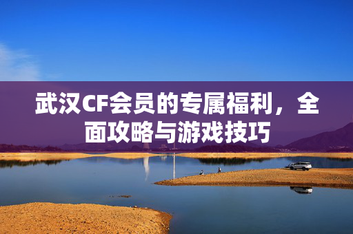 武汉CF会员的专属福利，全面攻略与游戏技巧