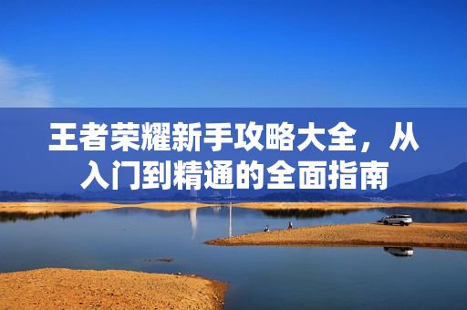 王者荣耀新手攻略大全，从入门到精通的全面指南