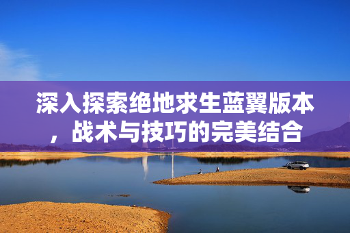 深入探索绝地求生蓝翼版本，战术与技巧的完美结合