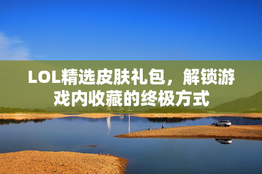 LOL精选皮肤礼包，解锁游戏内收藏的终极方式
