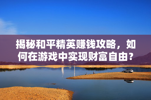 揭秘和平精英赚钱攻略，如何在游戏中实现财富自由？