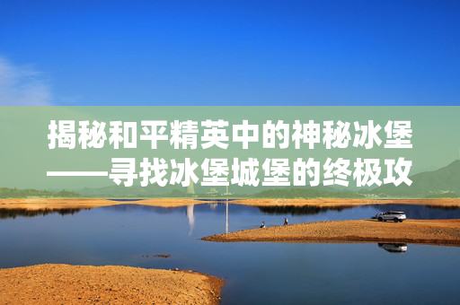 揭秘和平精英中的神秘冰堡——寻找冰堡城堡的终极攻略