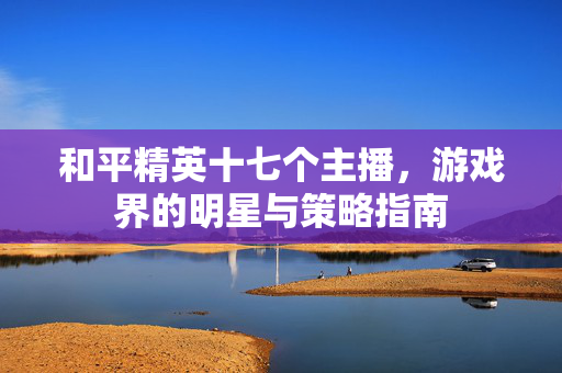 和平精英十七个主播，游戏界的明星与策略指南