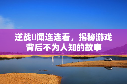 逆战囧闻连连看，揭秘游戏背后不为人知的故事