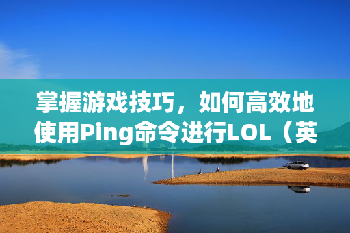 掌握游戏技巧，如何高效地使用Ping命令进行LOL（英雄联盟）的优化