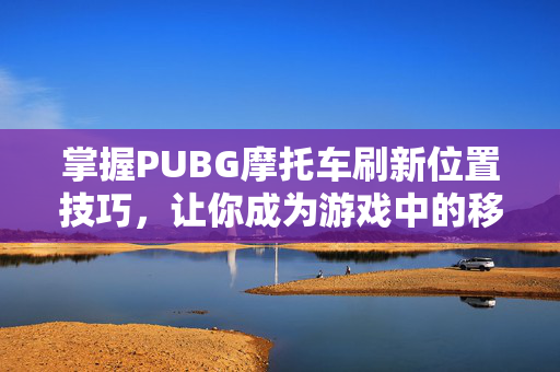 掌握PUBG摩托车刷新位置技巧，让你成为游戏中的移动堡垒