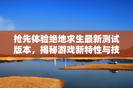 抢先体验绝地求生最新测试版本，揭秘游戏新特性与技巧