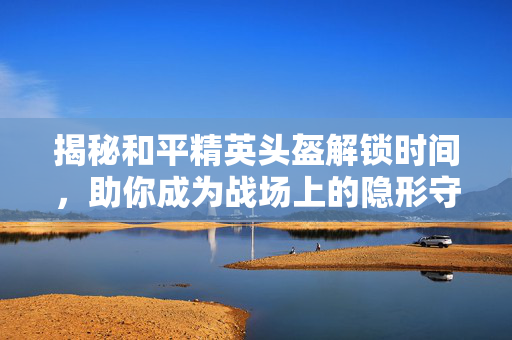 揭秘和平精英头盔解锁时间，助你成为战场上的隐形守护者