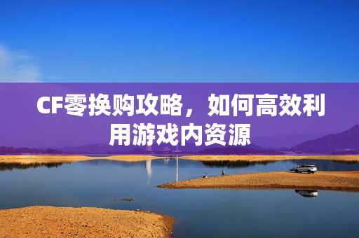 CF零换购攻略，如何高效利用游戏内资源