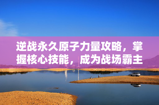 逆战永久原子力量攻略，掌握核心技能，成为战场霸主