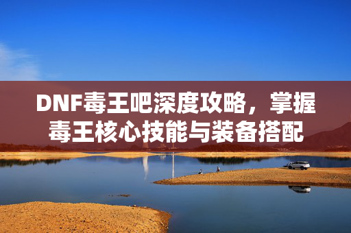 DNF毒王吧深度攻略,掌握毒王核心技能与装备搭配 DNF毒王吧深度攻略,掌握毒王核心技能与装备搭配