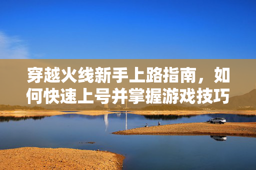 穿越火线新手上路指南，如何快速上号并掌握游戏技巧