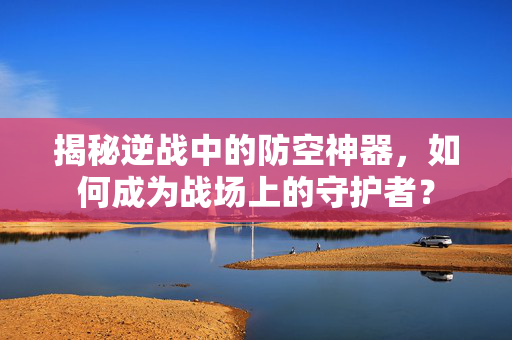 揭秘逆战中的防空神器，如何成为战场上的守护者？