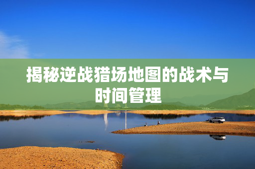 揭秘逆战猎场地图的战术与时间管理